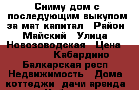 Сниму дом с последующим выкупом за мат.капитал › Район ­ Майский › Улица ­ Новозоводская › Цена ­ 4 500 - Кабардино-Балкарская респ. Недвижимость » Дома, коттеджи, дачи аренда   . Кабардино-Балкарская респ.